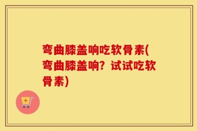 弯曲膝盖响吃软骨素(弯曲膝盖响？试试吃软骨素)