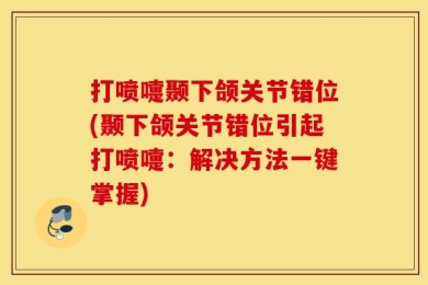 打喷嚏颞下颌关节错位(颞下颌关节错位引起打喷嚏：解决方法一键掌握)