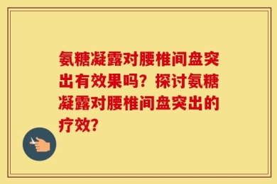 氨糖凝露对腰椎间盘突出有效果吗？探讨氨糖凝露对腰椎间盘突出的疗效？