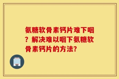 氨糖软骨素钙片难下咽？解决难以咽下氨糖软骨素钙片的方法？