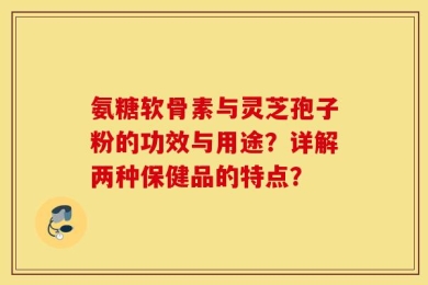 氨糖软骨素与灵芝孢子粉的功效与用途？详解两种保健品的特点？