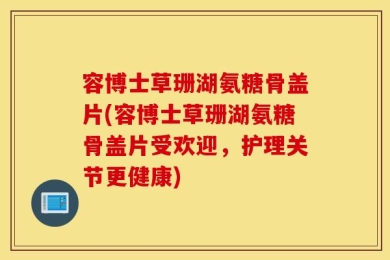 容博士草珊湖氨糖骨盖片(容博士草珊湖氨糖骨盖片受欢迎，护理关节更健康)