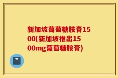 新加坡葡萄糖胺膏1500(新加坡推出1500mg葡萄糖胺膏)