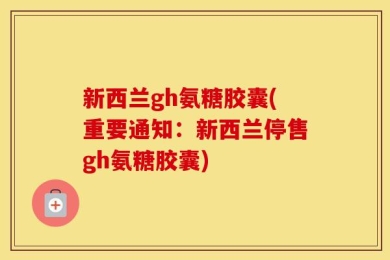 新西兰gh氨糖胶囊(重要通知：新西兰停售gh氨糖胶囊)