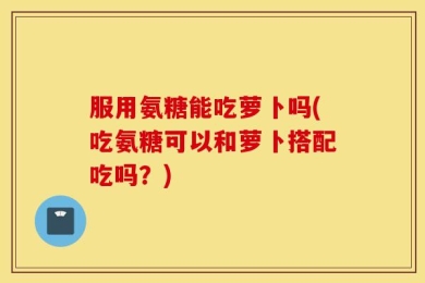 服用氨糖能吃萝卜吗(吃氨糖可以和萝卜搭配吃吗？)