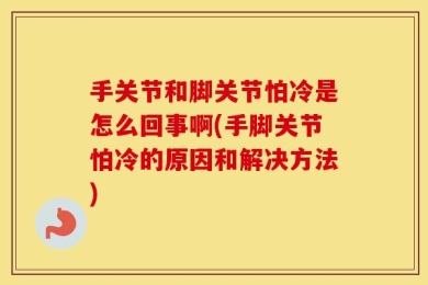 手关节和脚关节怕冷是怎么回事啊(手脚关节怕冷的原因和解决方法)