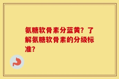 氨糖软骨素分蓝黄？了解氨糖软骨素的分级标准？