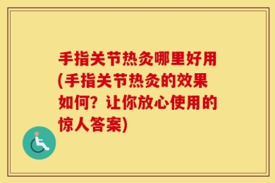 手指关节热灸哪里好用(手指关节热灸的效果如何？让你放心使用的惊人答案)