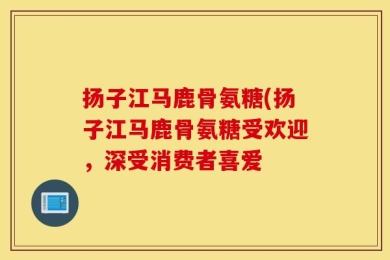 扬子江马鹿骨氨糖(扬子江马鹿骨氨糖受欢迎，深受消费者喜爱