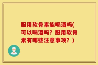 服用软骨素能喝酒吗(可以喝酒吗？服用软骨素有哪些注意事项？)