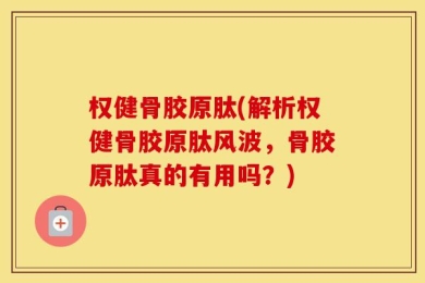 权健骨胶原肽(解析权健骨胶原肽风波，骨胶原肽真的有用吗？)