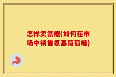 怎样卖氨糖(如何在市场中销售氨基葡萄糖)