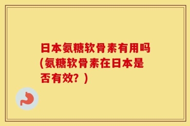 日本氨糖软骨素有用吗(氨糖软骨素在日本是否有效？)