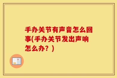 手办关节有声音怎么回事(手办关节发出声响怎么办？)
