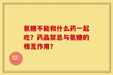 氨糖不能和什么药一起吃？药品禁忌与氨糖的相互作用？