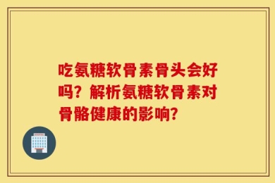 吃氨糖软骨素骨头会好吗？解析氨糖软骨素对骨骼健康的影响？