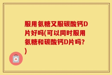 服用氨糖又服碳酸钙D片好吗(可以同时服用氨糖和碳酸钙D片吗？)