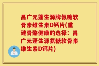 昌广元蓬生源牌氨糖软骨素维生素D钙片(重建骨骼健康的选择：昌广元蓬生源氨糖软骨素维生素D钙片)