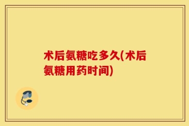 术后氨糖吃多久(术后氨糖用药时间)