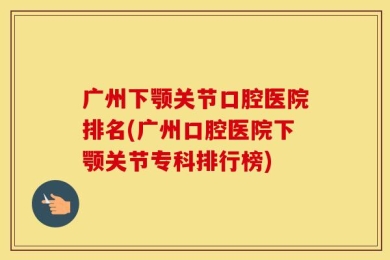 广州下颚关节口腔医院排名(广州口腔医院下颚关节专科排行榜)