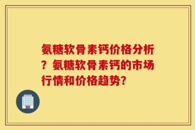 氨糖软骨素钙价格分析？氨糖软骨素钙的市场行情和价格趋势？
