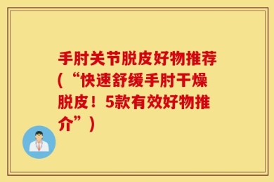 手肘关节脱皮好物推荐(“快速舒缓手肘干燥脱皮！5款有效好物推介”)