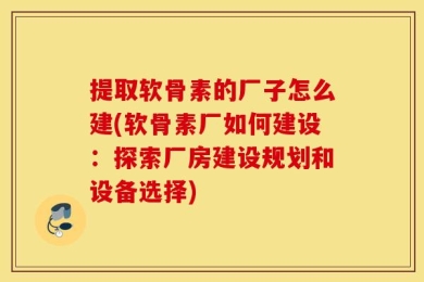 提取软骨素的厂子怎么建(软骨素厂如何建设：探索厂房建设规划和设备选择)