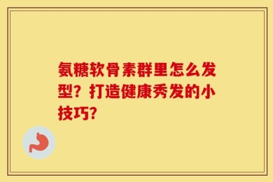 氨糖软骨素群里怎么发型？打造健康秀发的小技巧？