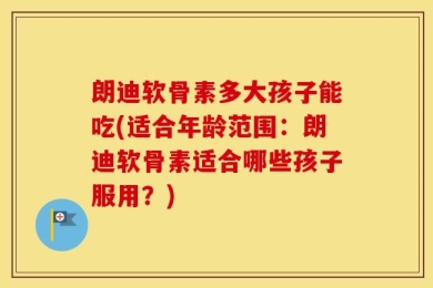 朗迪软骨素多大孩子能吃(适合年龄范围：朗迪软骨素适合哪些孩子服用？)