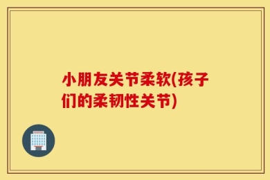小朋友关节柔软(孩子们的柔韧性关节)