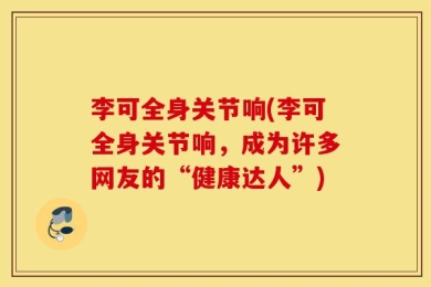 李可全身关节响(李可全身关节响，成为许多网友的“健康达人”)