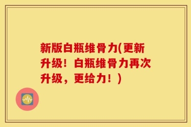 新版白瓶维骨力(更新升级！白瓶维骨力再次升级，更给力！)