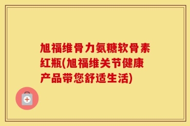 旭福维骨力氨糖软骨素红瓶(旭福维关节健康产品带您舒适生活)