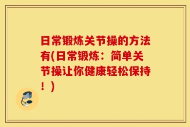 日常锻炼关节操的方法有(日常锻炼：简单关节操让你健康轻松保持！)