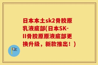 日本本土sk2骨胶原乳液底部(日本SK-II骨胶原原液底部更换升级，新款推出！)