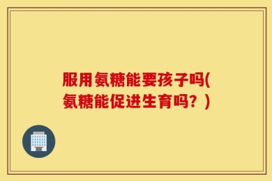 服用氨糖能要孩子吗(氨糖能促进生育吗？)