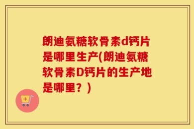 朗迪氨糖软骨素d钙片是哪里生产(朗迪氨糖软骨素D钙片的生产地是哪里？)