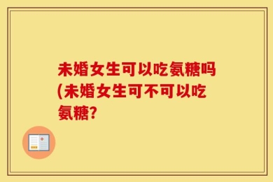 未婚女生可以吃氨糖吗(未婚女生可不可以吃氨糖？