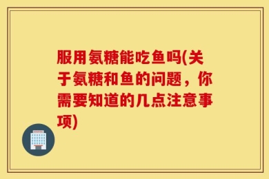 服用氨糖能吃鱼吗(关于氨糖和鱼的问题，你需要知道的几点注意事项)