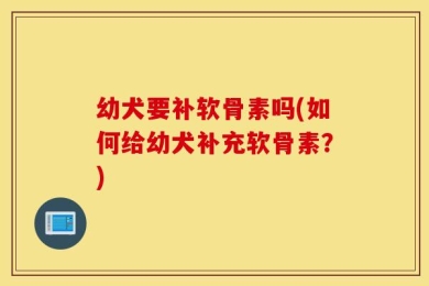 幼犬要补软骨素吗(如何给幼犬补充软骨素？)