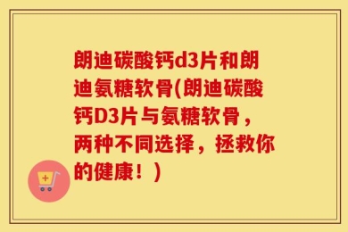 朗迪碳酸钙d3片和朗迪氨糖软骨(朗迪碳酸钙D3片与氨糖软骨，两种不同选择，拯救你的健康！)