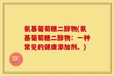 氨基葡萄糖二醇物(氨基葡萄糖二醇物：一种常见的健康添加剂。)