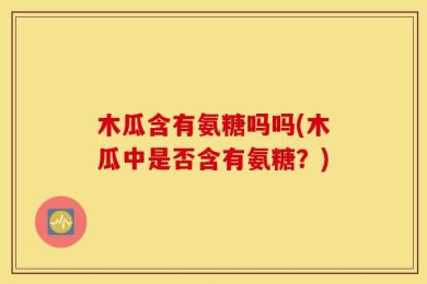 木瓜含有氨糖吗吗(木瓜中是否含有氨糖？)