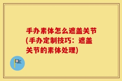 手办素体怎么遮盖关节(手办定制技巧：遮盖关节的素体处理)