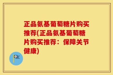 正品氨基葡萄糖片购买推荐(正品氨基葡萄糖片购买推荐：保障关节健康)