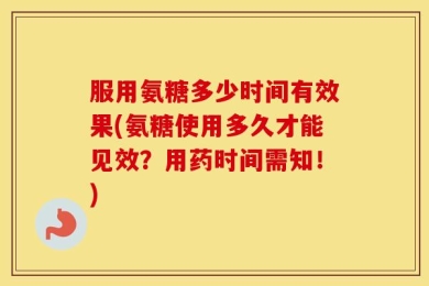 服用氨糖多少时间有效果(氨糖使用多久才能见效？用药时间需知！)