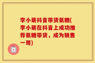 李小萌抖音带货氨糖(李小萌在抖音上成功推荐氨糖带货，成为销售一哥)