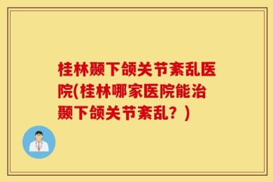 桂林颞下颌关节紊乱医院(桂林哪家医院能治颞下颌关节紊乱？)