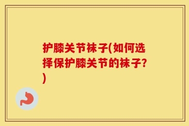 护膝关节袜子(如何选择保护膝关节的袜子？)