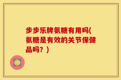 步步乐牌氨糖有用吗(氨糖是有效的关节保健品吗？)